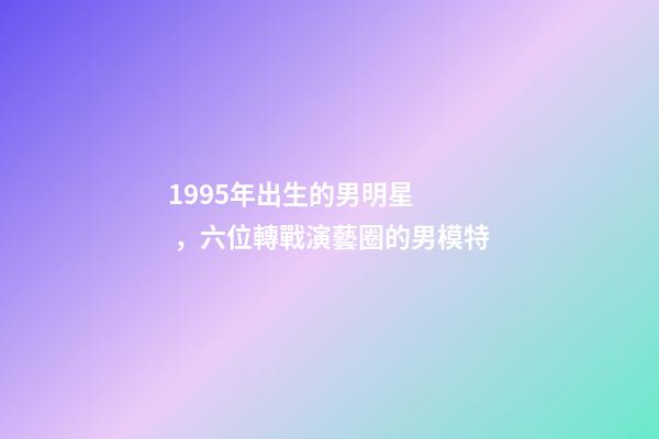 1995年出生的男明星，六位轉戰演藝圈的男模特
